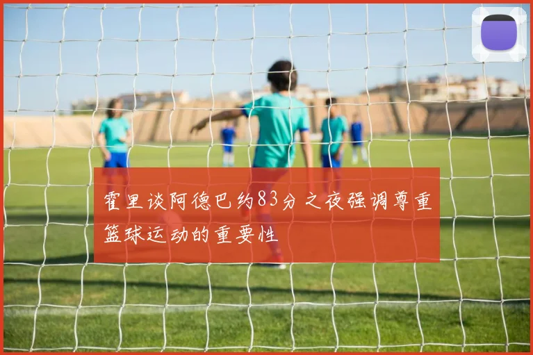 霍里谈阿德巴约83分之夜强调尊重篮球运动的重要性