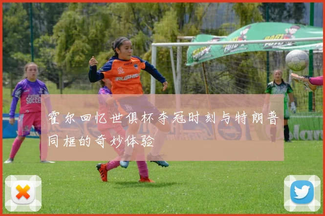 霍尔回忆世俱杯夺冠时刻与特朗普同框的奇妙体验