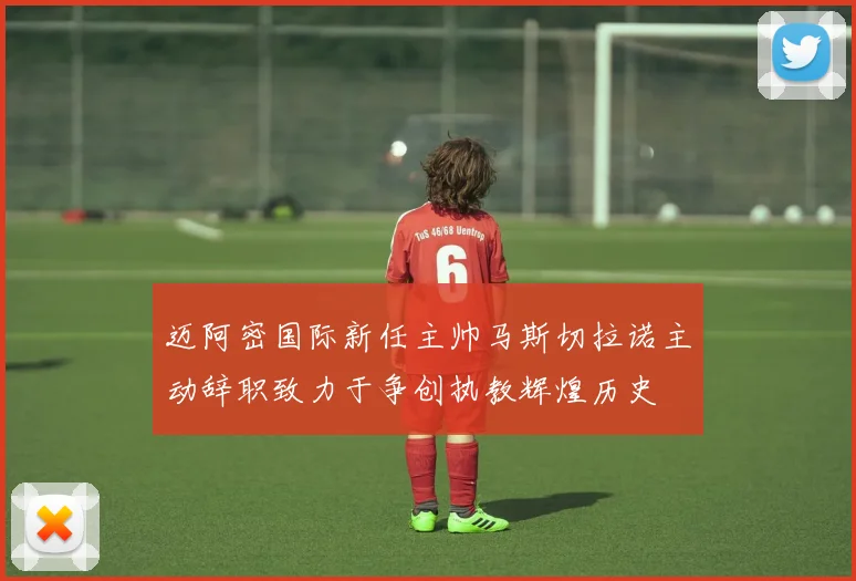 迈阿密国际新任主帅马斯切拉诺主动辞职致力于争创执教辉煌历史