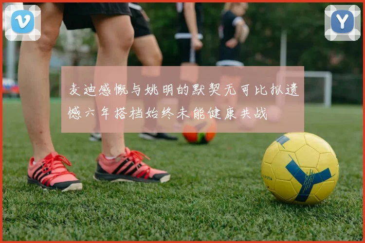 麦迪感慨与姚明的默契无可比拟遗憾六年搭档始终未能健康共战