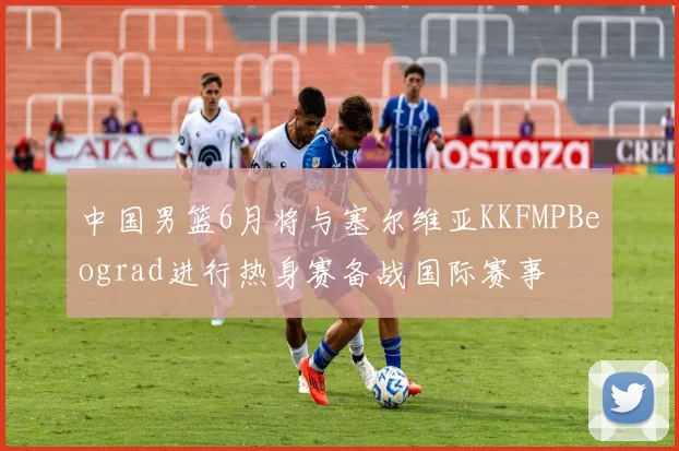 中国男篮6月将与塞尔维亚KKFMPBeograd进行热身赛备战国际赛事