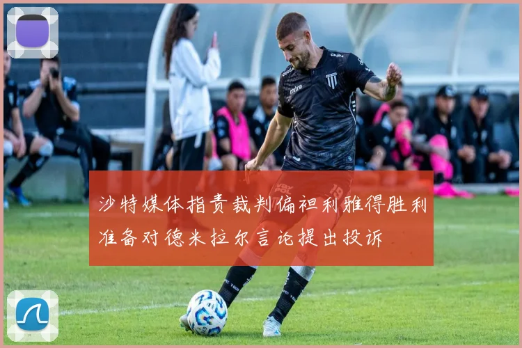 沙特媒体指责裁判偏袒利雅得胜利准备对德米拉尔言论提出投诉