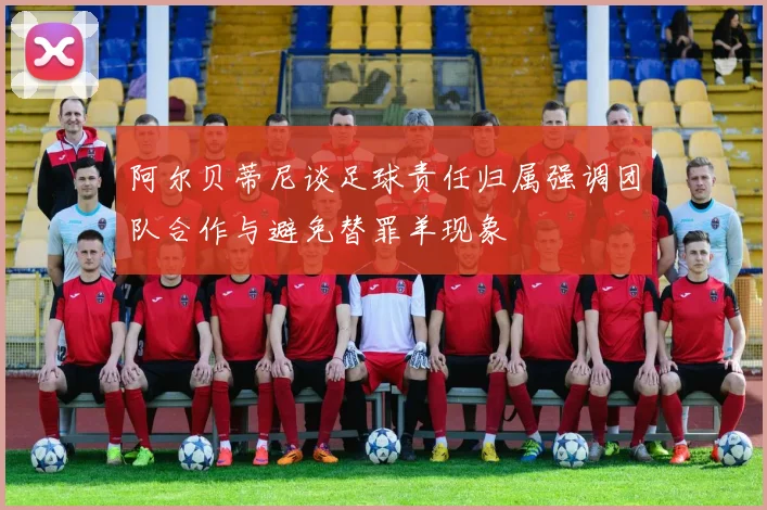 阿尔贝蒂尼谈足球责任归属强调团队合作与避免替罪羊现象