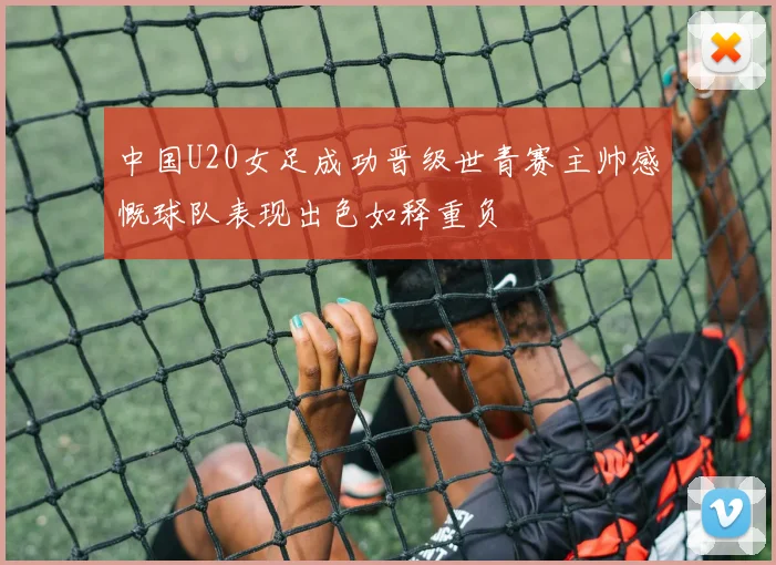 中国U20女足成功晋级世青赛主帅感慨球队表现出色如释重负