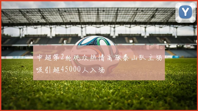 中超第2轮观众热情高涨泰山队主场吸引超45000人入场