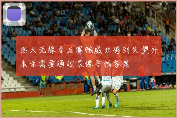 热火无缘季后赛鲍威尔感到失望并表示需要通过录像寻找答案