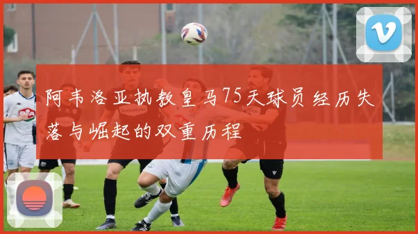 阿韦洛亚执教皇马75天球员经历失落与崛起的双重历程