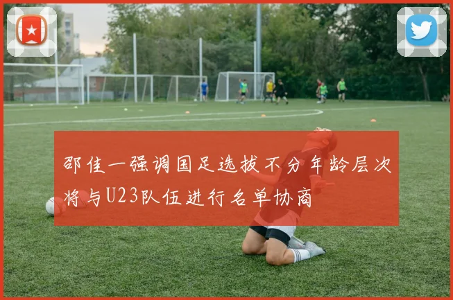 邵佳一强调国足选拔不分年龄层次将与U23队伍进行名单协商