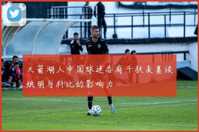 火箭湖人中国球迷各有千秋麦基谈姚明与科比的影响力