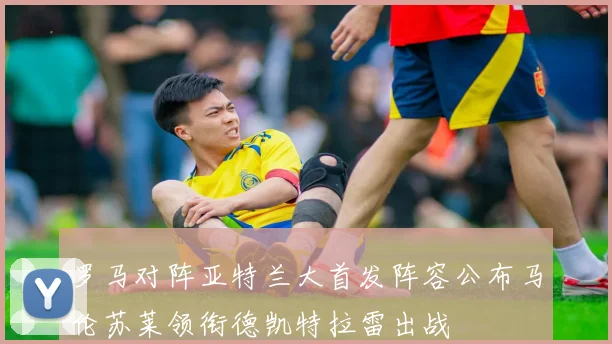 罗马对阵亚特兰大首发阵容公布马伦苏莱领衔德凯特拉雷出战