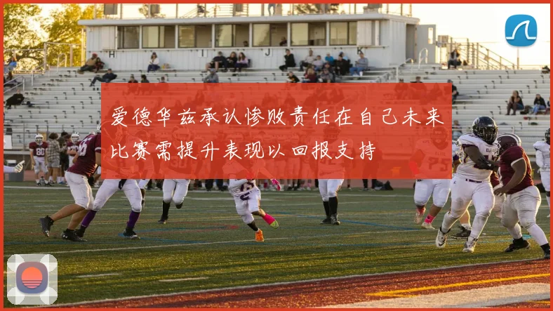爱德华兹承认惨败责任在自己未来比赛需提升表现以回报支持