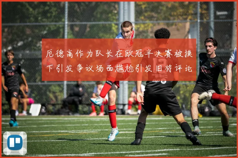 厄德高作为队长在欧冠半决赛被换下引发争议场面尴尬引发旧将评论