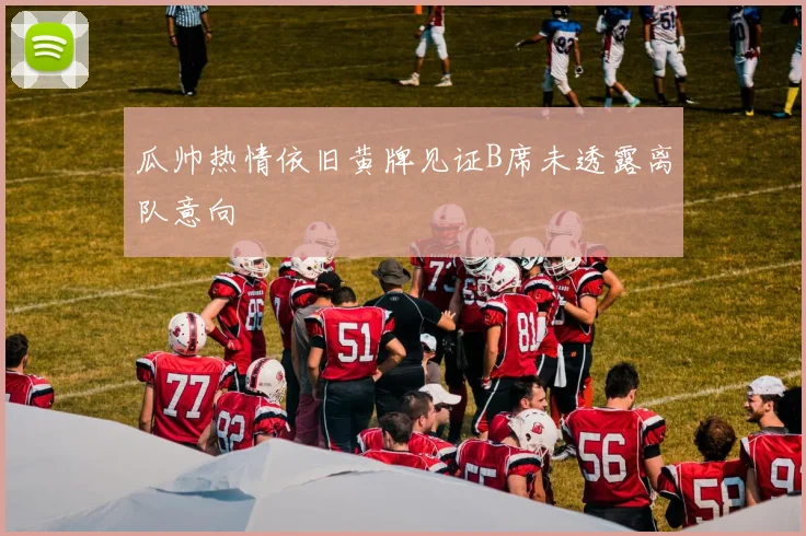 瓜帅热情依旧黄牌见证B席未透露离队意向