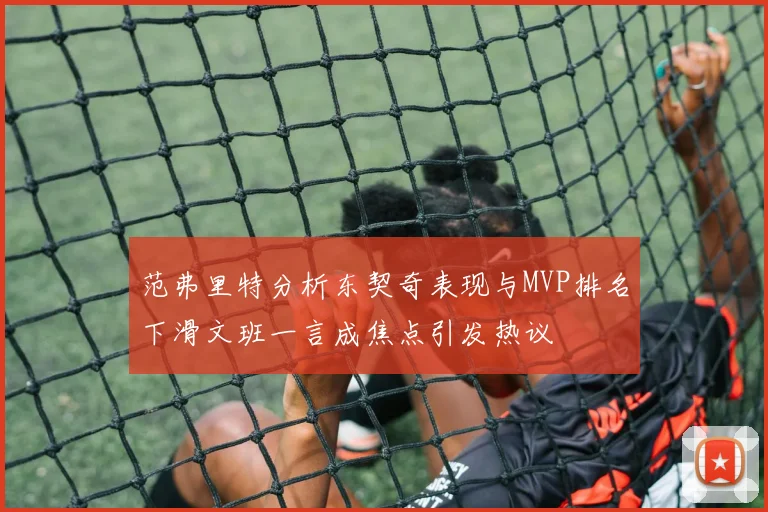 范弗里特分析东契奇表现与MVP排名下滑文班一言成焦点引发热议