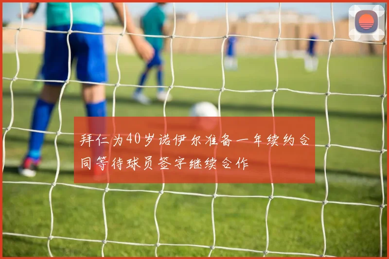 拜仁为40岁诺伊尔准备一年续约合同等待球员签字继续合作