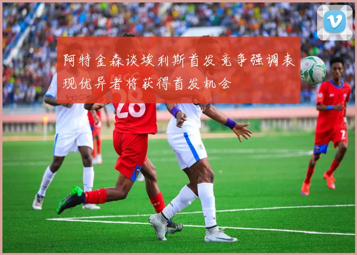 阿特金森谈埃利斯首发竞争强调表现优异者将获得首发机会