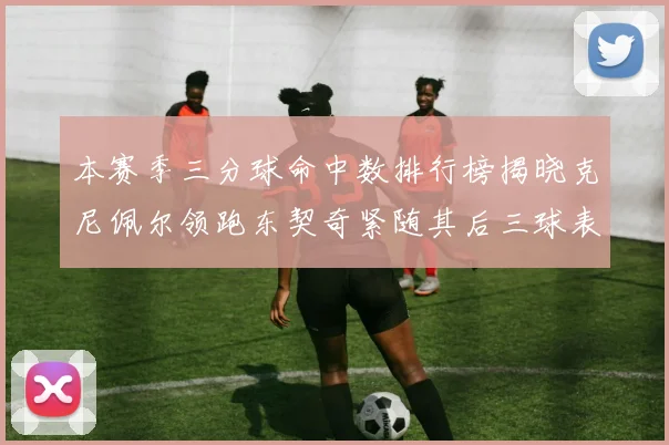 本赛季三分球命中数排行榜揭晓克尼佩尔领跑东契奇紧随其后三球表现不俗