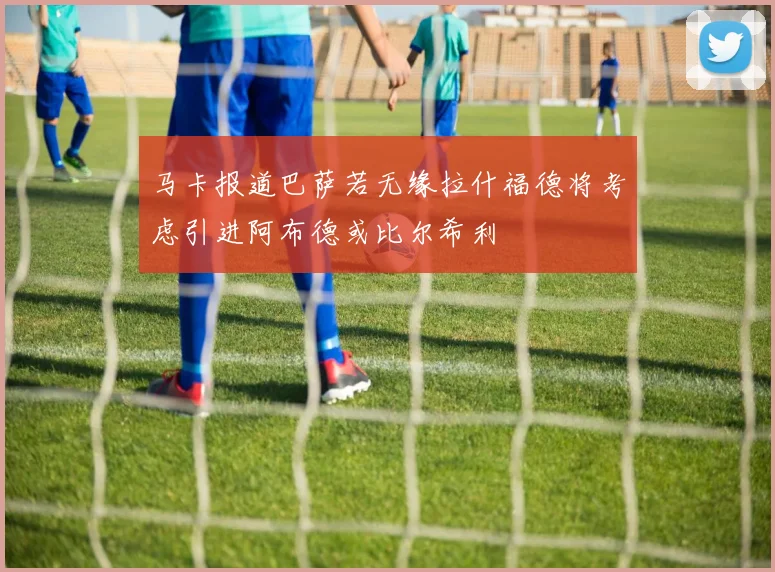 马卡报道巴萨若无缘拉什福德将考虑引进阿布德或比尔希利