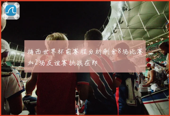 梅西世界杯前赛程分析剩余8场比赛加2场友谊赛挑战在即