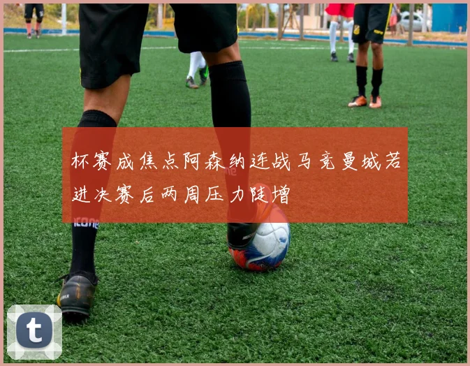 杯赛成焦点阿森纳连战马竞曼城若进决赛后两周压力陡增
