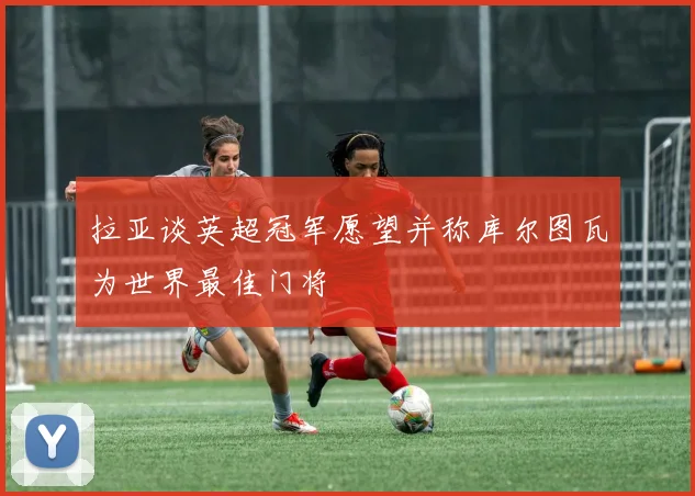 拉亚谈英超冠军愿望并称库尔图瓦为世界最佳门将