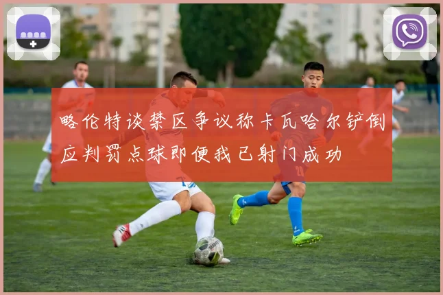 略伦特谈禁区争议称卡瓦哈尔铲倒应判罚点球即便我已射门成功