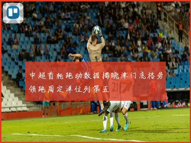 中超首轮跑动数据揭晓津门虎格劳领跑周定洋位列第五